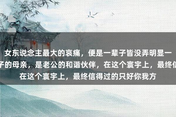 女东说念主最大的哀痛，便是一辈子皆没弄明显一个兴味：你仅仅孩子的母亲，是老公的和谐伙伴，在这个寰宇上，最终信得过的只好你我方